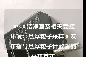 2023《潔凈室及相關受控環(huán)境：懸浮粒子采樣》發(fā)布指導懸浮粒子計數器的采樣方式