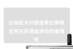 塵埃粒子計數器單位換算及其在環境監測中的重要性